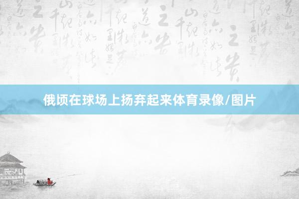 俄顷在球场上扬弃起来体育录像/图片