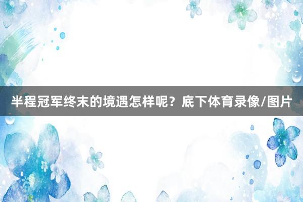 半程冠军终末的境遇怎样呢？底下体育录像/图片