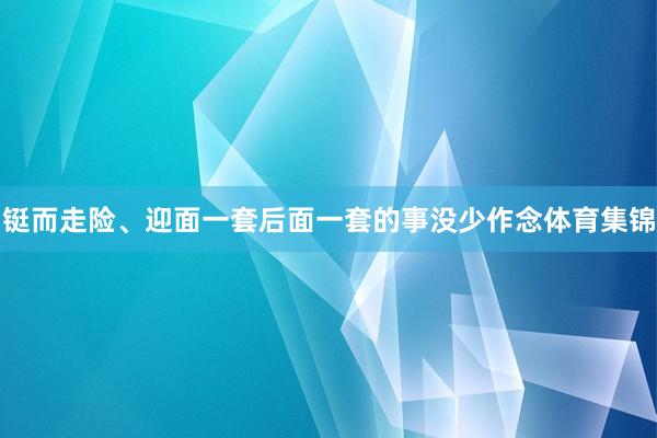 铤而走险、迎面一套后面一套的事没少作念体育集锦