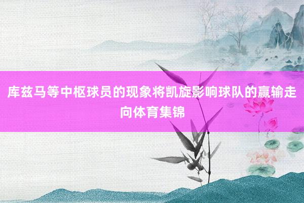 库兹马等中枢球员的现象将凯旋影响球队的赢输走向体育集锦