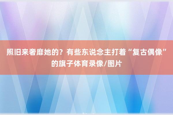 照旧来奢靡她的？有些东说念主打着“复古偶像”的旗子体育录像/图片