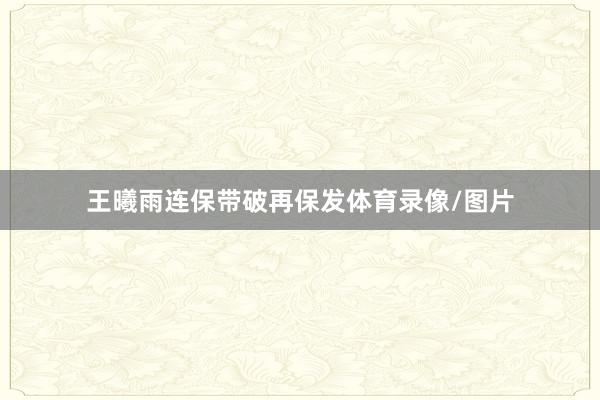 王曦雨连保带破再保发体育录像/图片