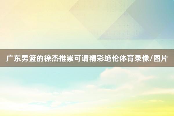广东男篮的徐杰推崇可谓精彩绝伦体育录像/图片