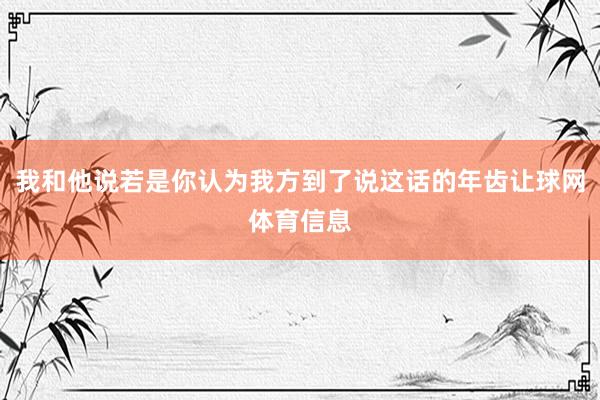 我和他说若是你认为我方到了说这话的年齿让球网体育信息