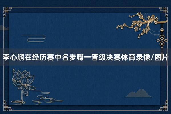 李心鹏在经历赛中名步骤一晋级决赛体育录像/图片