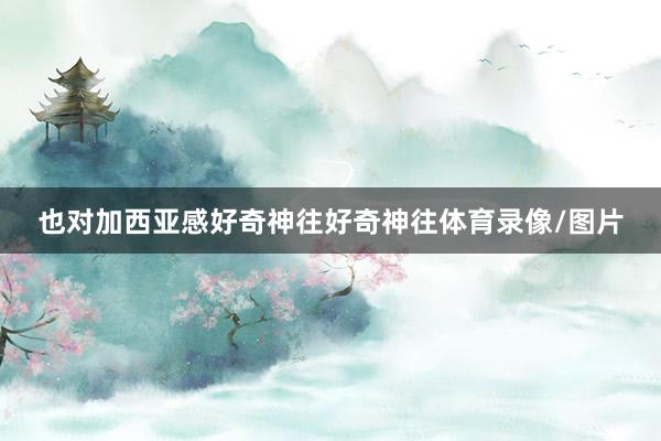 也对加西亚感好奇神往好奇神往体育录像/图片