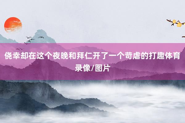 侥幸却在这个夜晚和拜仁开了一个苛虐的打趣体育录像/图片