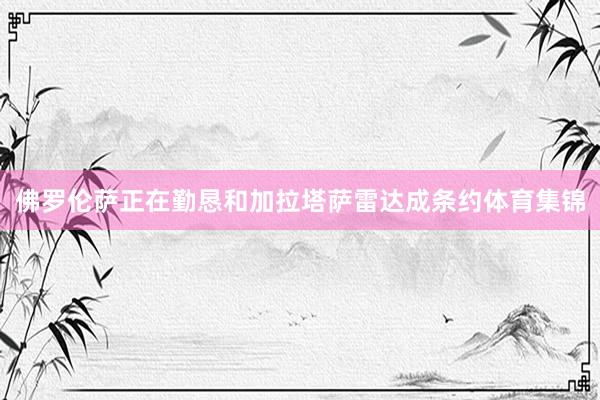 佛罗伦萨正在勤恳和加拉塔萨雷达成条约体育集锦