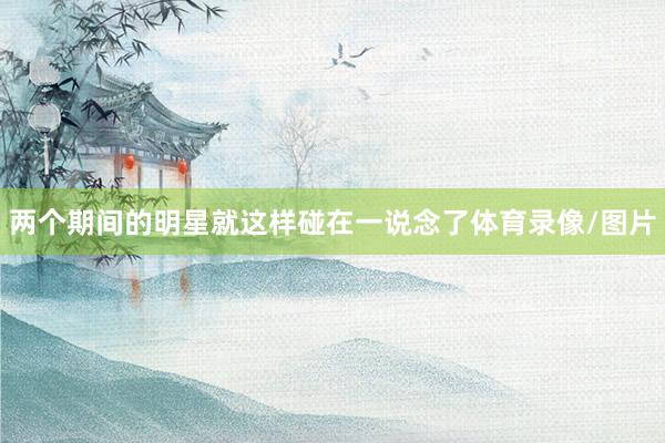 两个期间的明星就这样碰在一说念了体育录像/图片