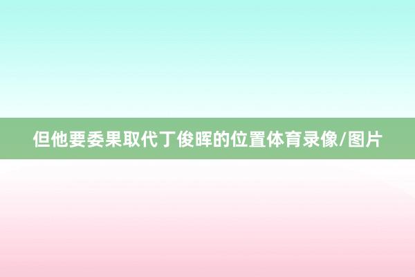 但他要委果取代丁俊晖的位置体育录像/图片