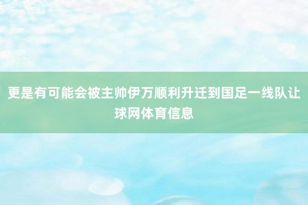 更是有可能会被主帅伊万顺利升迁到国足一线队让球网体育信息