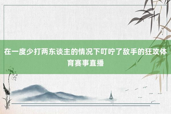 在一度少打两东谈主的情况下叮咛了敌手的狂攻体育赛事直播