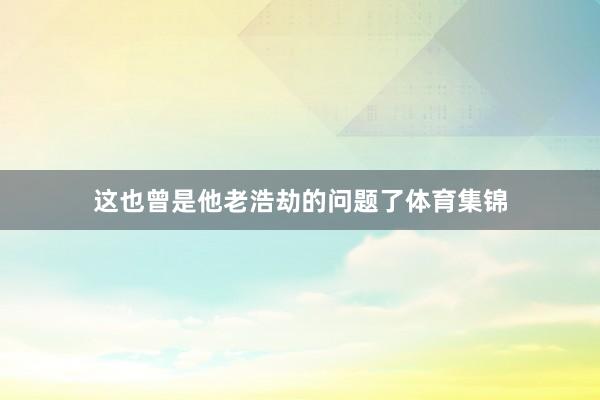 这也曾是他老浩劫的问题了体育集锦