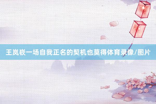 王岚嵚一场自我正名的契机也莫得体育录像/图片