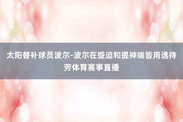 太阳替补球员波尔-波尔在蹙迫和提神端皆用逸待劳体育赛事直播