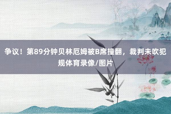 争议！第89分钟贝林厄姆被B席撞翻，裁判未吹犯规体育录像/图片