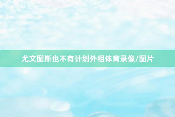 尤文图斯也不有计划外租体育录像/图片