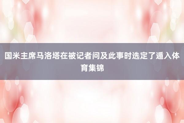 国米主席马洛塔在被记者问及此事时选定了遁入体育集锦