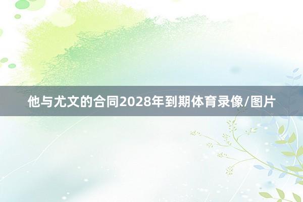 他与尤文的合同2028年到期体育录像/图片