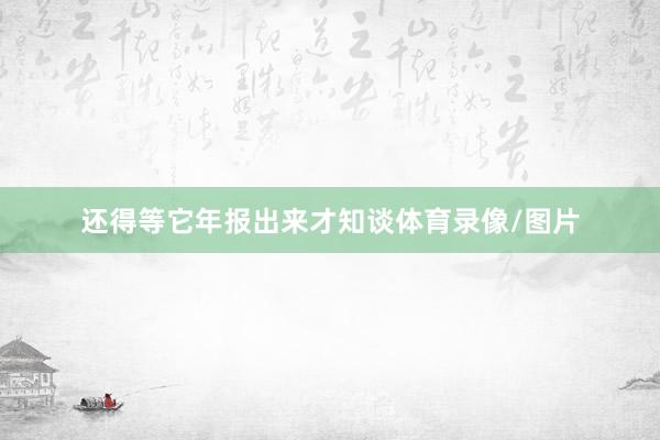 还得等它年报出来才知谈体育录像/图片