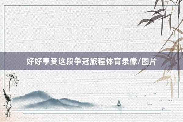 好好享受这段争冠旅程体育录像/图片