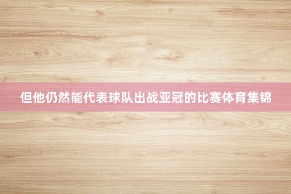 但他仍然能代表球队出战亚冠的比赛体育集锦
