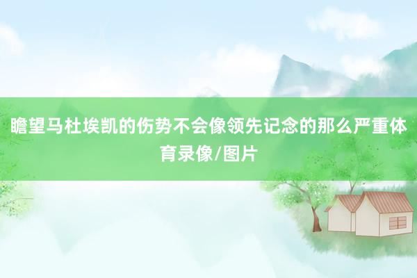 瞻望马杜埃凯的伤势不会像领先记念的那么严重体育录像/图片