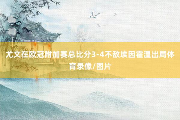 尤文在欧冠附加赛总比分3-4不敌埃因霍温出局体育录像/图片