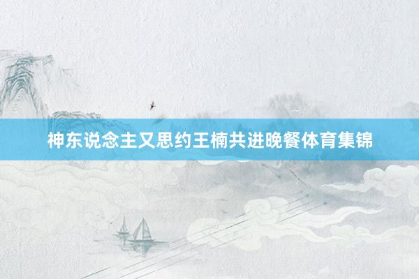神东说念主又思约王楠共进晚餐体育集锦