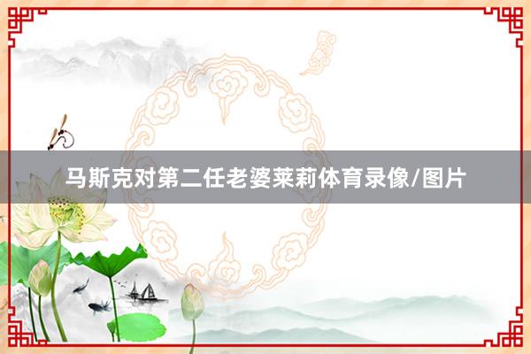 马斯克对第二任老婆莱莉体育录像/图片