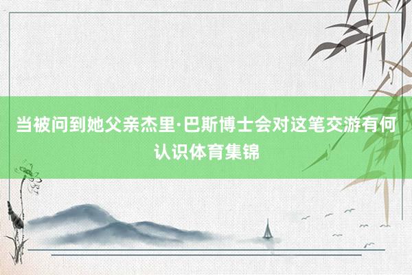 当被问到她父亲杰里·巴斯博士会对这笔交游有何认识体育集锦