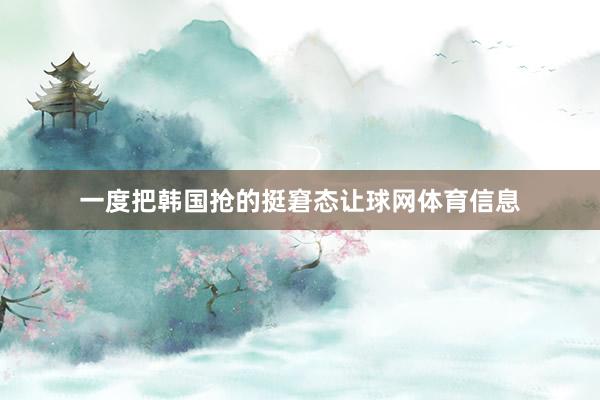 一度把韩国抢的挺窘态让球网体育信息