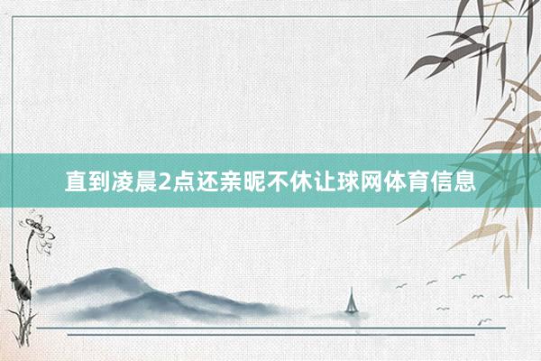 直到凌晨2点还亲昵不休让球网体育信息