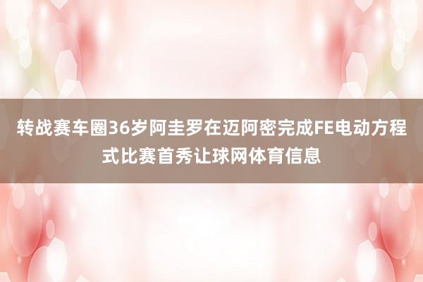 转战赛车圈36岁阿圭罗在迈阿密完成FE电动方程式比赛首秀让球网体育信息