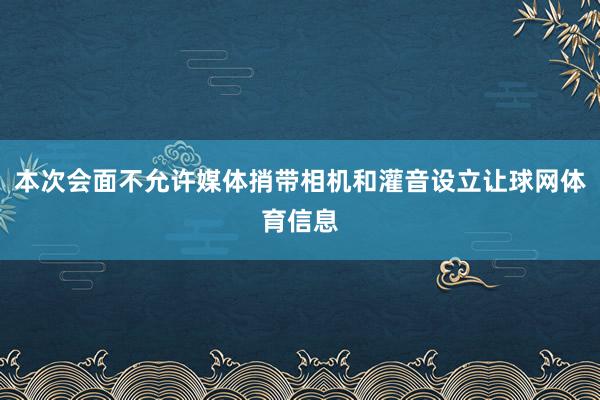 本次会面不允许媒体捎带相机和灌音设立让球网体育信息