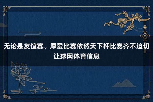 无论是友谊赛、厚爱比赛依然天下杯比赛齐不迫切让球网体育信息