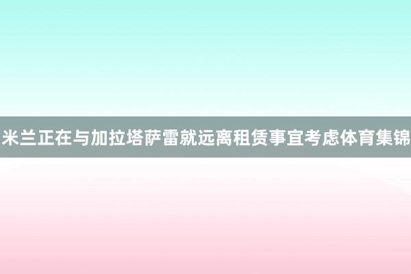 米兰正在与加拉塔萨雷就远离租赁事宜考虑体育集锦