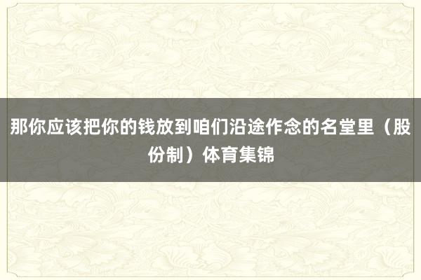 那你应该把你的钱放到咱们沿途作念的名堂里（股份制）体育集锦