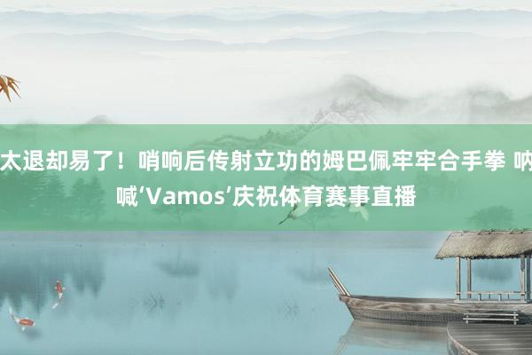 太退却易了！哨响后传射立功的姆巴佩牢牢合手拳 呐喊‘Vamos’庆祝体育赛事直播