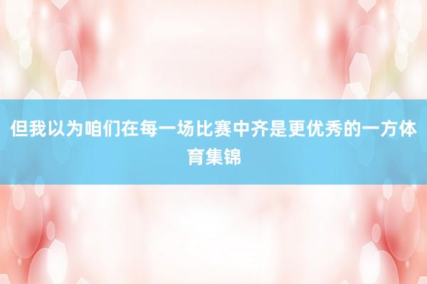 但我以为咱们在每一场比赛中齐是更优秀的一方体育集锦