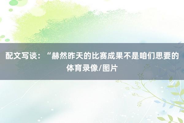 配文写谈：“赫然昨天的比赛成果不是咱们思要的体育录像/图片