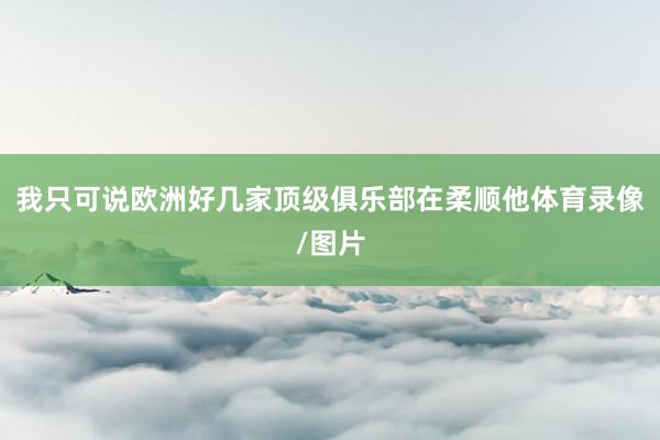 我只可说欧洲好几家顶级俱乐部在柔顺他体育录像/图片