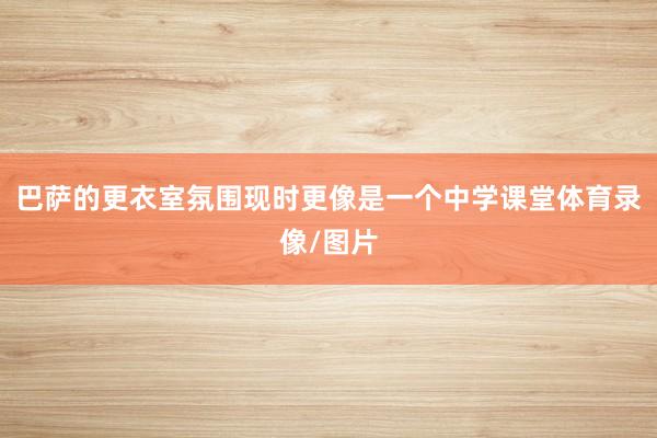 巴萨的更衣室氛围现时更像是一个中学课堂体育录像/图片