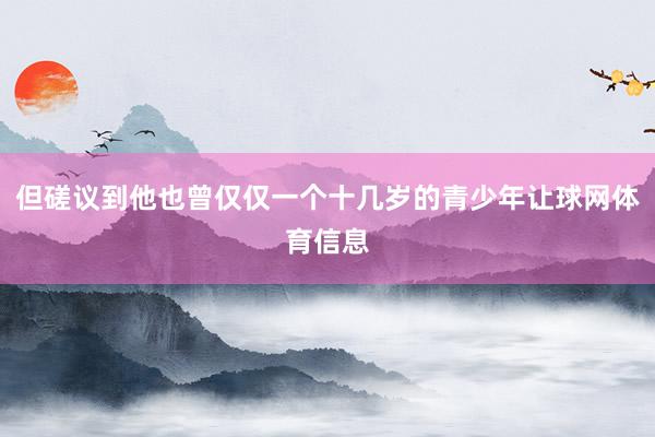 但磋议到他也曾仅仅一个十几岁的青少年让球网体育信息