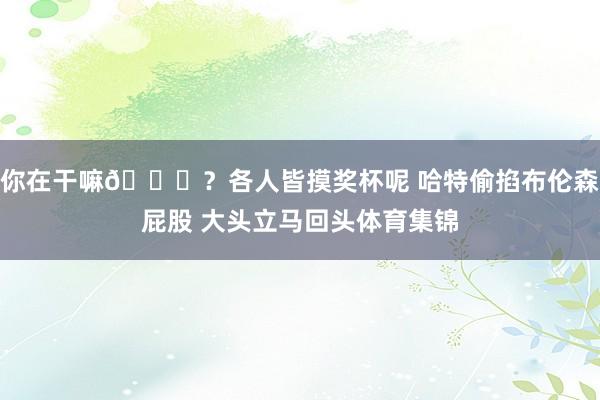 你在干嘛😂？各人皆摸奖杯呢 哈特偷掐布伦森屁股 大头立马回头体育集锦