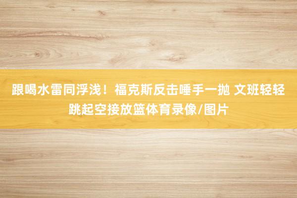跟喝水雷同浮浅！福克斯反击唾手一抛 文班轻轻跳起空接放篮体育录像/图片