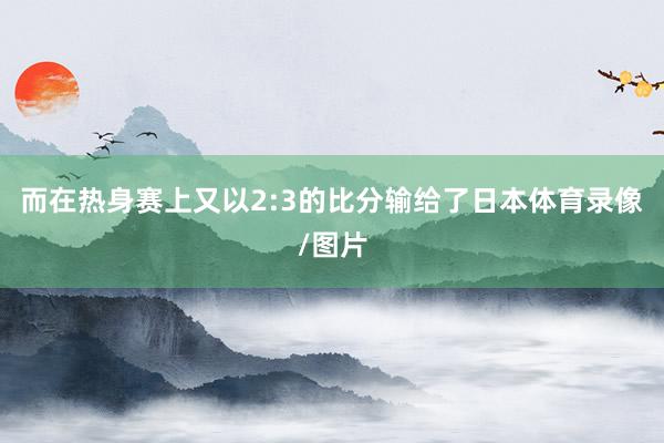 而在热身赛上又以2:3的比分输给了日本体育录像/图片