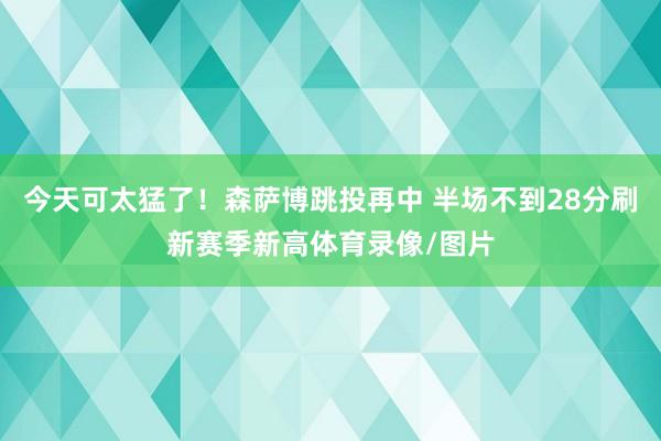 今天可太猛了！森萨博跳投再中 半场不到28分刷新赛季新高体育录像/图片