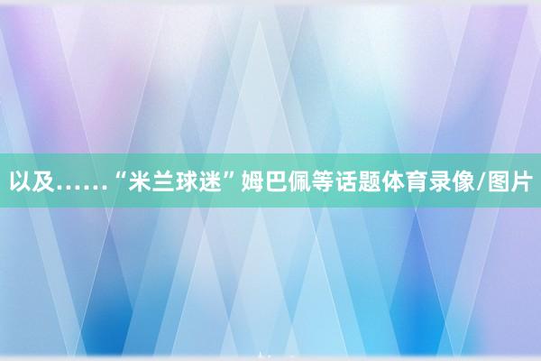 以及……“米兰球迷”姆巴佩等话题体育录像/图片