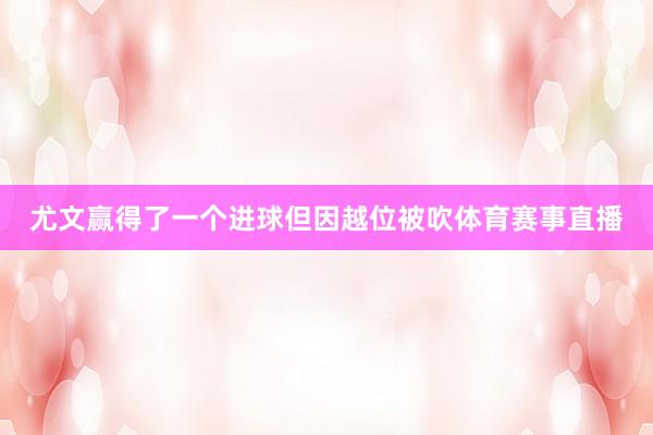 尤文赢得了一个进球但因越位被吹体育赛事直播